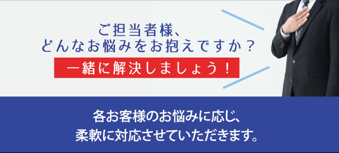 ご担当者様、どんなお悩みをお抱えですか？一緒に解決しましょう！各お客様のお悩みに応じ、柔軟に対応させていただきます。