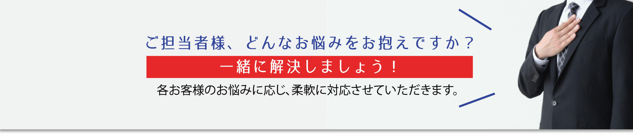 ご担当者様、どんなお悩みをお抱えですか？一緒に解決しましょう！各お客様のお悩みに応じ、柔軟に対応させていただきます。